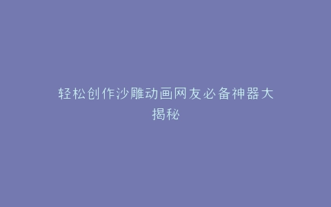 轻松创作沙雕动画网友必备神器大揭秘