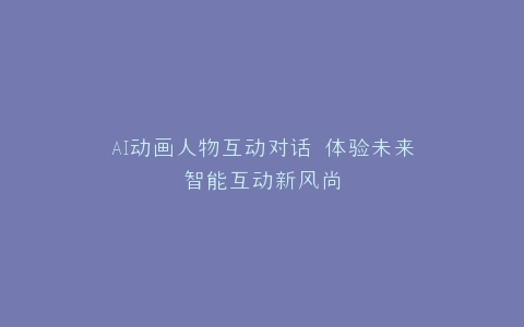 AI动画人物互动对话 体验未来智能互动新风尚