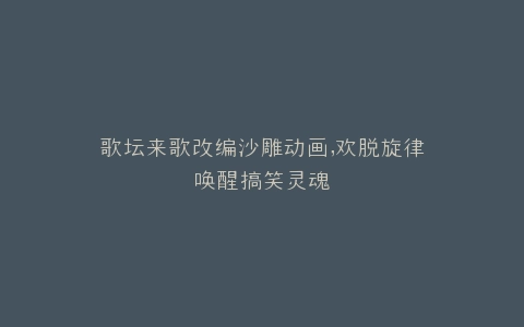 歌坛来歌改编沙雕动画,欢脱旋律唤醒搞笑灵魂