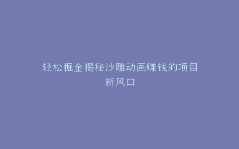 轻松掘金揭秘沙雕动画赚钱的项目新风口