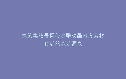 搞笑集结号揭秘沙雕动画地方素材背后的欢乐源泉