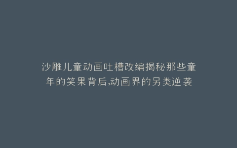 沙雕儿童动画吐槽改编揭秘那些童年的笑果背后,动画界的另类逆袭之路