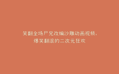 笑翻全场尸兄改编沙雕动画视频,爆笑翻滚的二次元狂欢