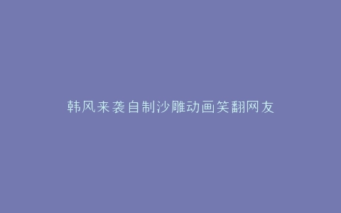 韩风来袭自制沙雕动画笑翻网友