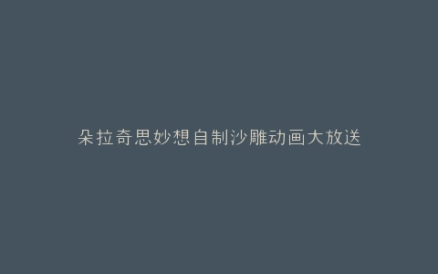 朵拉奇思妙想自制沙雕动画大放送