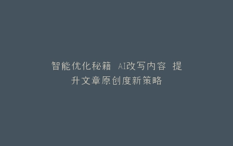 智能优化秘籍 AI改写内容 提升文章原创度新策略