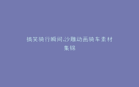 搞笑骑行瞬间,沙雕动画骑车素材集锦