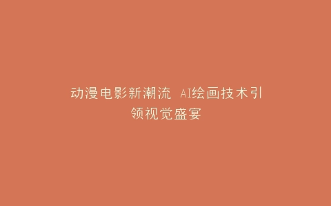 动漫电影新潮流 AI绘画技术引领视觉盛宴