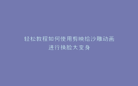 轻松教程如何使用剪映给沙雕动画进行换脸大变身