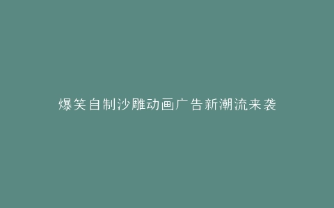 爆笑自制沙雕动画广告新潮流来袭