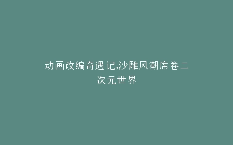 动画改编奇遇记,沙雕风潮席卷二次元世界