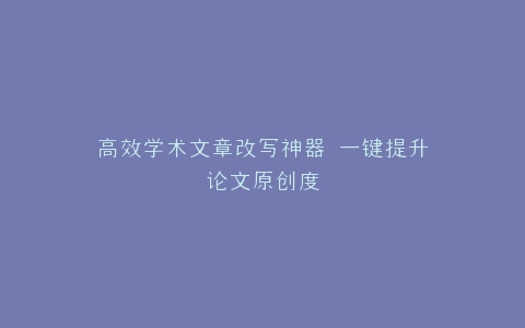 高效学术文章改写神器 一键提升论文原创度