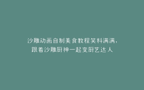 沙雕动画自制美食教程笑料满满,跟着沙雕厨神一起变厨艺达人