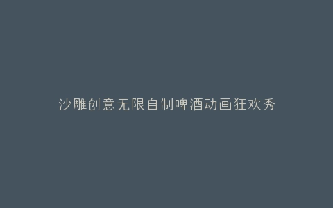 沙雕创意无限自制啤酒动画狂欢秀
