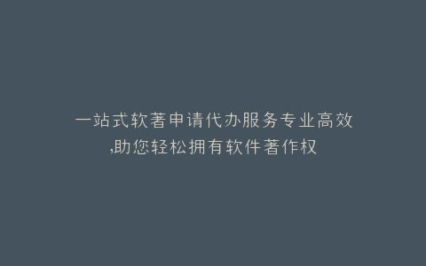一站式软著申请代办服务专业高效,助您轻松拥有软件著作权
