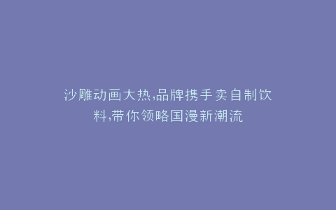 沙雕动画大热,品牌携手卖自制饮料,带你领略国漫新潮流