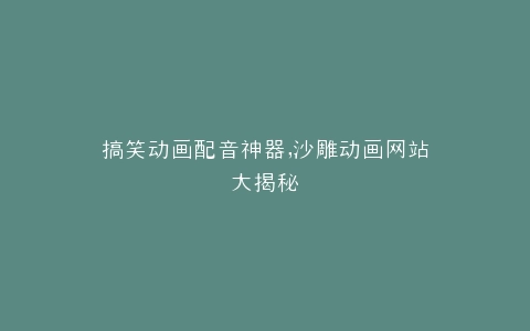 搞笑动画配音神器,沙雕动画网站大揭秘