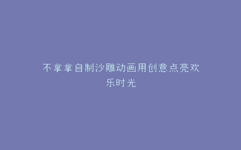 不拿拿自制沙雕动画用创意点亮欢乐时光