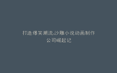 打造爆笑潮流,沙雕小说动画制作公司崛起记