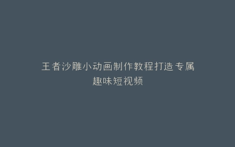 王者沙雕小动画制作教程打造专属趣味短视频