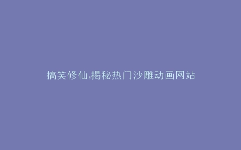 搞笑修仙,揭秘热门沙雕动画网站