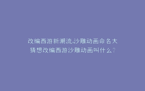 改编西游新潮流,沙雕动画命名大猜想改编西游沙雕动画叫什么?