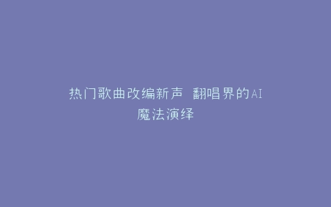 热门歌曲改编新声 翻唱界的AI魔法演绎