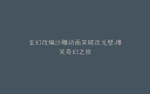玄幻改编沙雕动画笑破次元壁,爆笑奇幻之旅