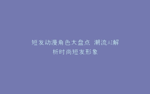 短发动漫角色大盘点 潮流AI解析时尚短发形象