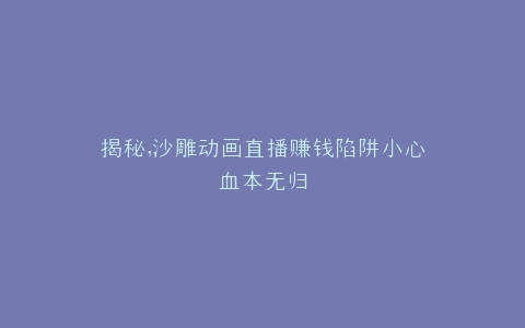 揭秘,沙雕动画直播赚钱陷阱小心血本无归