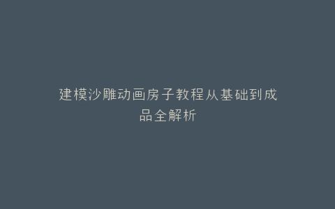 建模沙雕动画房子教程从基础到成品全解析