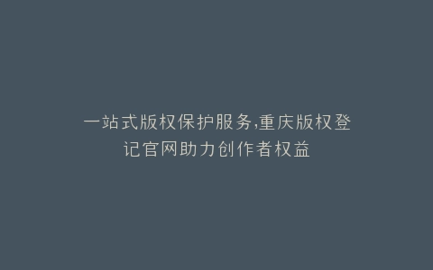 一站式版权保护服务,重庆版权登记官网助力创作者权益