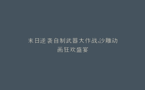 末日逆袭自制武器大作战,沙雕动画狂欢盛宴