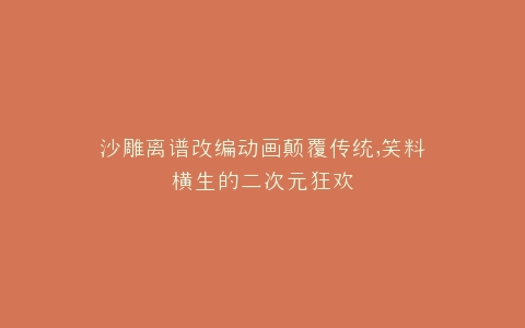 沙雕离谱改编动画颠覆传统,笑料横生的二次元狂欢