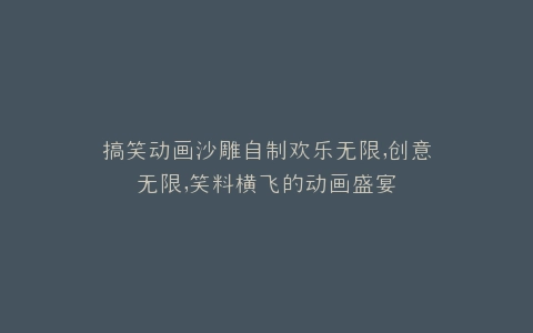 搞笑动画沙雕自制欢乐无限,创意无限,笑料横飞的动画盛宴
