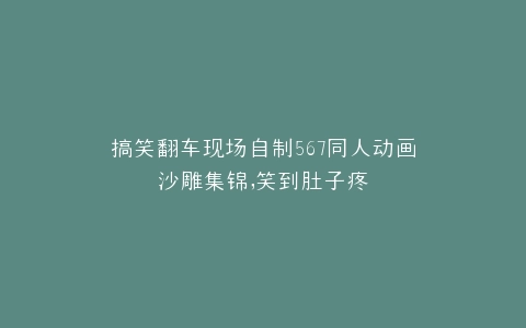 搞笑翻车现场自制567同人动画沙雕集锦,笑到肚子疼