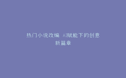 热门小说改编 AI赋能下的创意新篇章