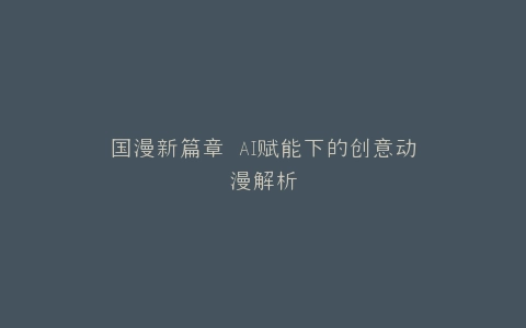 国漫新篇章 AI赋能下的创意动漫解析