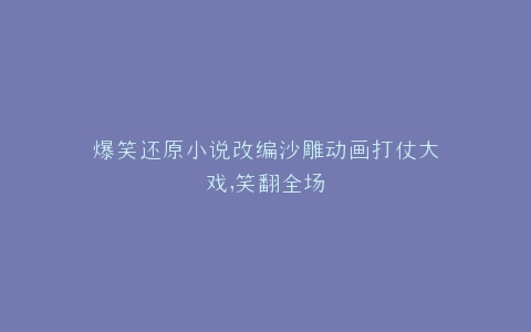 爆笑还原小说改编沙雕动画打仗大戏,笑翻全场