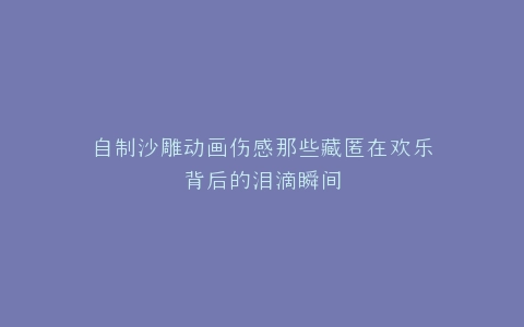 自制沙雕动画伤感那些藏匿在欢乐背后的泪滴瞬间