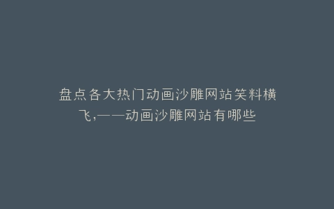 盘点各大热门动画沙雕网站笑料横飞,——动画沙雕网站有哪些
