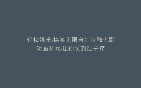 轻松娱乐,搞笑无限自制沙雕火影动画游戏,让你笑到肚子疼