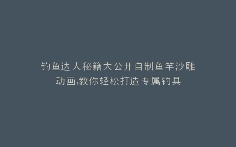 钓鱼达人秘籍大公开自制鱼竿沙雕动画,教你轻松打造专属钓具