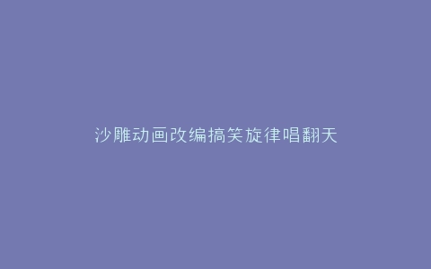 沙雕动画改编搞笑旋律唱翻天