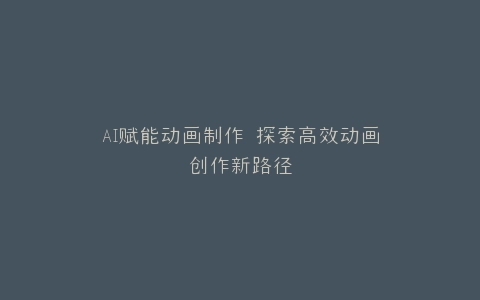 AI赋能动画制作 探索高效动画创作新路径