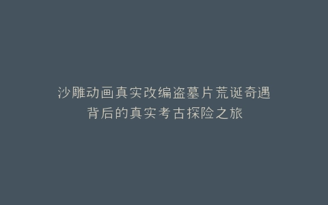 沙雕动画真实改编盗墓片荒诞奇遇背后的真实考古探险之旅