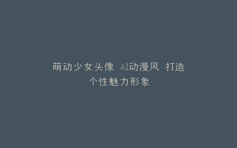 萌动少女头像 AI动漫风 打造个性魅力形象
