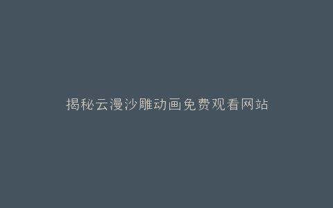 揭秘云漫沙雕动画免费观看网站