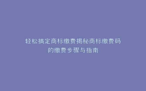 轻松搞定商标缴费揭秘商标缴费码的缴费步骤与指南
