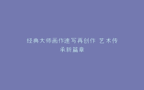 经典大师画作速写再创作 艺术传承新篇章